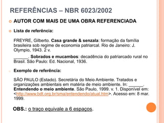 REFERÊNCIAS – NBR 6023/2002
 AUTOR COM MAIS DE UMA OBRA REFERENCIADA
 Lista de referência:
FREYRE, Gilberto. Casa grande & senzala: formação da família
brasileira sob regime de economia patriarcal. Rio de Janeiro: J.
Olympio, 1943. 2 v.
______. Sobrados e mucambos: decadência do patriarcado rural no
Brasil. São Paulo: Ed. Nacional, 1936.
o Exemplo de referência:
SÃO PAULO (Estado). Secretária do Meio Ambiente. Tratados e
organizações ambientais em matéria de meio ambiente. In: ______.
Entendendo o meio ambiente. São Paulo, 1999. v. 1. Disponível em:
<http://www.bdt.org.br/sma/entendendo/atual.htm>. Acesso em: 8 mar.
1999.
OBS.: o traço equivale a 6 espaços.
 
