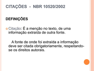 CITAÇÕES - NBR 10520/2002
DEFINIÇÕES
 Citação: É a menção no texto, de uma
informação extraída de outra fonte.
A fonte de onde foi extraída a informação
deve ser citada obrigatoriamente, respeitando-
se os direitos autorais.
 