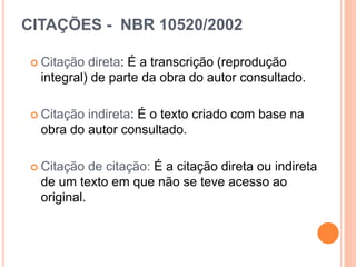 CITAÇÕES - NBR 10520/2002
 Citação direta: É a transcrição (reprodução
integral) de parte da obra do autor consultado.
 Citação indireta: É o texto criado com base na
obra do autor consultado.
 Citação de citação: É a citação direta ou indireta
de um texto em que não se teve acesso ao
original.
 