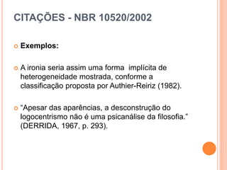 CITAÇÕES - NBR 10520/2002
 Exemplos:
 A ironia seria assim uma forma implícita de
heterogeneidade mostrada, conforme a
classificação proposta por Authier-Reiriz (1982).
 “Apesar das aparências, a desconstrução do
logocentrismo não é uma psicanálise da filosofia.”
(DERRIDA, 1967, p. 293).
 