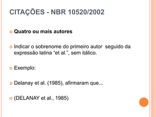 CITAÇÕES - NBR 10520/2002
 Quatro ou mais autores
 Indicar o sobrenome do primeiro autor seguido da
expressão latina “et al.”, sem itálico.
 Exemplo:
 Delanay et al. (1985), afirmaram que...
 (DELANAY et al., 1985)
 