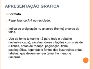  Formato
o Papel branco A-4 ou reciclado.
o Indica-se a digitação no anverso (frente) e verso da
folha.
o Uso da fonte tamanho 12 para todo o trabalho
(inclusive capa), excetuando-se citações com mais de
3 linhas, notas de rodapé, paginação, ficha
catalográfica, legendas e fontes das ilustrações e das
tabelas, que devem ser em tamanho menor e
uniforme.
APRESENTAÇÃO GRÁFICA
 