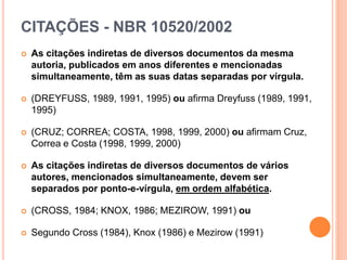 CITAÇÕES - NBR 10520/2002
 As citações indiretas de diversos documentos da mesma
autoria, publicados em anos diferentes e mencionadas
simultaneamente, têm as suas datas separadas por vírgula.
 (DREYFUSS, 1989, 1991, 1995) ou afirma Dreyfuss (1989, 1991,
1995)
 (CRUZ; CORREA; COSTA, 1998, 1999, 2000) ou afirmam Cruz,
Correa e Costa (1998, 1999, 2000)
 As citações indiretas de diversos documentos de vários
autores, mencionados simultaneamente, devem ser
separados por ponto-e-vírgula, em ordem alfabética.
 (CROSS, 1984; KNOX, 1986; MEZIROW, 1991) ou
 Segundo Cross (1984), Knox (1986) e Mezirow (1991)
 