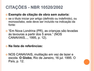 CITAÇÕES - NBR 10520/2002
 Exemplo de citação de obra sem autoria:
 se o título iniciar por artigo (definido ou indefinido), ou
monossílabo, este deve ser incluído na indicação da
fonte:
 “Em Nova Londrina (PR), as crianças são levadas
às lavouras a partir dos 5 anos.” (NOS
CANAVIAIS..., 1995, p. 12).
 Na lista de referências:
 NOS CANAVIAIS, mutilação em vez de lazer e
escola. O Globo, Rio de Janeiro, 16 jul. 1995. O
País, p. 12.
 