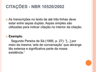CITAÇÕES - NBR 10520/2002
 As transcrições no texto de até três linhas deve
estar entre aspas duplas. Aspas simples são
utilizadas para indicar citação no interior da citação.
 Exemplo:
Segundo Pereira de Sá (1995, p. 27): “[...] por
meio da mesma ‘arte de conversação’ que abrange
tão extensa e significativa parte da nossa
existência.”
 