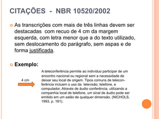 CITAÇÕES - NBR 10520/2002
 As transcrições com mais de três linhas devem ser
destacadas com recuo de 4 cm da margem
esquerda, com letra menor que a do texto utilizado,
sem deslocamento do parágrafo, sem aspas e de
forma justificada.
 Exemplo:
A teleconferência permite ao indivíduo participar de um
encontro nacional ou regional sem a necessidade de
4 cm deixar seu local de origem. Tipos comuns de telecon-
ferência incluem o uso da televisão, telefone, e
computador. Através de áudio conferência, utilizando a
companhia local de telefone, um sinal de áudio pode ser
emitido em um salão de qualquer dimensão. (NICHOLS,
1993, p. 181).
 