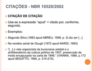 CITAÇÕES - NBR 10520/2002
 CITAÇÃO DE CITAÇÃO
 Usa-se a expressão “apud” = citado por, conforme,
segundo.
 Exemplos:
 Segundo Silva (1983 apud ABREU, 1999, p. 3) diz ser [...]
 No modelo serial de Gough (1972 apud NARDI, 1993)
 “[...] o viés organicista da burocracia estatal e o
antiliberalismo da cultura política de 1937, preservado de
modo encapuçado na carta de 1946.” (VIANNA, 1986, p.172
apud SEGATTO, 1995, p. 214-215).
 