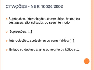 CITAÇÕES - NBR 10520/2002
 Supressões, interpolações, comentários, ênfase ou
destaques, são indicados do seguinte modo:
 Supressões: [...]
 Interpolações, acréscimos ou comentários: [ ]
 Ênfase ou destaque: grifo ou negrito ou itálico etc.
 