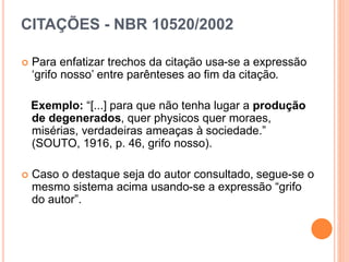 CITAÇÕES - NBR 10520/2002
 Para enfatizar trechos da citação usa-se a expressão
‘grifo nosso’ entre parênteses ao fim da citação.
Exemplo: “[...] para que não tenha lugar a produção
de degenerados, quer physicos quer moraes,
misérias, verdadeiras ameaças à sociedade.”
(SOUTO, 1916, p. 46, grifo nosso).
 Caso o destaque seja do autor consultado, segue-se o
mesmo sistema acima usando-se a expressão “grifo
do autor”.
 