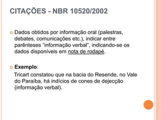 CITAÇÕES - NBR 10520/2002
 Dados obtidos por informação oral (palestras,
debates, comunicações etc.), indicar entre
parênteses “informação verbal”, indicando-se os
dados disponíveis em nota de rodapé.
 Exemplo:
Tricart constatou que na bacia do Resende, no Vale
do Paraíba, há indícios de cones de dejecção
(informação verbal).
 