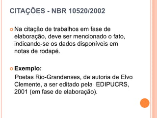 CITAÇÕES - NBR 10520/2002
 Na citação de trabalhos em fase de
elaboração, deve ser mencionado o fato,
indicando-se os dados disponíveis em
notas de rodapé.
 Exemplo:
Poetas Rio-Grandenses, de autoria de Elvo
Clemente, a ser editado pela EDIPUCRS,
2001 (em fase de elaboração).
 