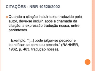 CITAÇÕES - NBR 10520/2002
 Quando a citação incluir texto traduzido pelo
autor, deve-se incluir, após a chamada da
citação, a expressão tradução nossa, entre
parênteses.
Exemplo: “[...] pode julgar-se pecador e
identificar-se com seu pecado.” (RAHNER,
1962, p. 463, tradução nossa).
 