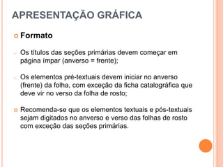  Formato
o Os títulos das seções primárias devem começar em
página ímpar (anverso = frente);
o Os elementos pré-textuais devem iniciar no anverso
(frente) da folha, com exceção da ficha catalográfica que
deve vir no verso da folha de rosto;
 Recomenda-se que os elementos textuais e pós-textuais
sejam digitados no anverso e verso das folhas de rosto
com exceção das seções primárias.
APRESENTAÇÃO GRÁFICA
 