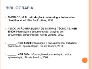 BIBLIOGRAFIA
 ANDRADE, M. M. Introdução à metodologia do trabalho
científico. 4. ed. São Paulo: Atlas, 1999.
 ASSOCIAÇÃO BRASILEIRA DE NORMAS TÉCNICAS. NBR
10520: informação e documentação: citações em
documentos: apresentação. Rio de Janeiro, 2002.
 ______. NBR 14724: informação e documentação: trabalhos
acadêmicos: apresentação. Rio de Janeiro, 2011.
 ______. NBR 6034: informação e documentação: índice:
apresentação. Rio de Janeiro, 2004.
 