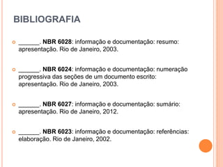 BIBLIOGRAFIA
 ______. NBR 6028: informação e documentação: resumo:
apresentação. Rio de Janeiro, 2003.
 ______. NBR 6024: informação e documentação: numeração
progressiva das seções de um documento escrito:
apresentação. Rio de Janeiro, 2003.
 ______. NBR 6027: informação e documentação: sumário:
apresentação. Rio de Janeiro, 2012.
 ______. NBR 6023: informação e documentação: referências:
elaboração. Rio de Janeiro, 2002.
 