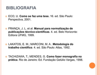 BIBLIOGRAFIA
 ECO, U. Como se faz uma tese. 16. ed. São Paulo:
Perspectiva, 2001.
 FRANÇA, J. L. et al. Manual para normalização de
publicações técnico-científicas. 4. ed. Belo Horizonte:
Editora UFMG, 1999.
 LAKATOS, E. M.; MARCONI, M. A . Metodologia do
trabalho científico. 4. ed. São Paulo: Atlas, 1992.
 TACHIZAWA, T.; MENDES, G. Como fazer monografia na
prática. Rio de Janeiro: Ed. Fundação Getúlio Vargas, 1998.
 