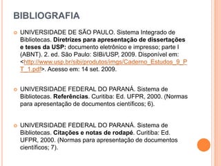 BIBLIOGRAFIA
 UNIVERSIDADE DE SÃO PAULO. Sistema Integrado de
Bibliotecas. Diretrizes para apresentação de dissertações
e teses da USP: documento eletrônico e impresso; parte I
(ABNT). 2. ed. São Paulo: SIBi/USP, 2009. Disponível em:
<http://www.usp.br/sibi/produtos/imgs/Caderno_Estudos_9_P
T_1.pdf>. Acesso em: 14 set. 2009.
 UNIVERSIDADE FEDERAL DO PARANÁ. Sistema de
Bibliotecas. Referências. Curitiba: Ed. UFPR, 2000. (Normas
para apresentação de documentos científicos; 6).
 UNIVERSIDADE FEDERAL DO PARANÁ. Sistema de
Bibliotecas. Citações e notas de rodapé. Curitiba: Ed.
UFPR, 2000. (Normas para apresentação de documentos
científicos; 7).
 