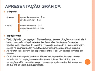 APRESENTAÇÃO GRÁFICA
 Margens
- Anverso esquerda e superior - 3 cm
direita e inferior - 2 cm
- Verso direita e superior - 3 cm
esquerda e inferior - 2 cm
 Espaçamento
 Texto digitado com espaço 1,5 entre linhas, exceto: citações com mais de 3
linhas, notas de rodapé, referências, legendas das ilustrações e das
tabelas, natureza (tipo do trabalho, nome da instituição a que é submetido
e área de concentração) que devem ser digitados em espaço simples.
 As referências, devem ser separadas entre si por um espaço simples em
branco.
 Os títulos das seções primárias devem ser separados do texto que os
sucede por um espaço entre as linhas de 1,5 cm. Nos títulos das
subseções, além de no texto que os sucede, aplica-se também o espaço
de 1,5 cm no texto que os precede.
 