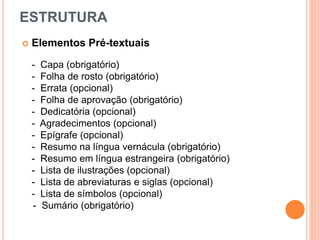ESTRUTURA
 Elementos Pré-textuais
- Capa (obrigatório)
- Folha de rosto (obrigatório)
- Errata (opcional)
- Folha de aprovação (obrigatório)
- Dedicatória (opcional)
- Agradecimentos (opcional)
- Epígrafe (opcional)
- Resumo na língua vernácula (obrigatório)
- Resumo em língua estrangeira (obrigatório)
- Lista de ilustrações (opcional)
- Lista de abreviaturas e siglas (opcional)
- Lista de símbolos (opcional)
- Sumário (obrigatório)
 
