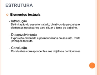 ESTRUTURA
 Elementos textuais
- Introdução
Delimitação do assunto tratado, objetivos da pesquisa e
elementos necessários para situar o tema do trabalho.
- Desenvolvimento
Exposição ordenada e pormenorizada do assunto. Parte
principal do texto.
- Conclusão
Conclusões correspondentes aos objetivos ou hipóteses.
 