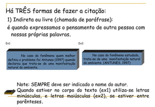 Há TRÊS formas de fazer a citação:
1) Indireta ou livre (chamada de paráfrase):
é quando expressamos o pensamento de outra pessoa com
nossas próprias palavras.
Ex1:

Ex2:

No caso do fenômeno quem melhor
definiu o problema foi Antunes (1997) quando
declarou que trata-se de uma manifestação
natural do ambiente.

No caso do fenômeno estudado,
trata-se de uma manifestação natural
do ambiente. (ANTUNES, 1997)

Note: SEMPRE deve ser indicado o nome do autor.
Quando estiver no corpo do texto (ex1) utiliza-se letras
minúsculas, e letras maiúsculas (ex2), se estiver entre
parênteses.

 
