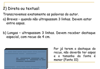 2) Direta ou textual:
Transcrevemos exatamente as palavras do autor.
a) Breves – quando não ultrapassam 3 linhas. Devem estar
entre aspas.
b) Longas – ultrapassam 3 linhas. Devem receber destaque
especial, com recuo de 4 cm.

,,,,,, ,,,,,, ,,,,,,, ,,,,,, ,,,,,,, ,,,,,,, ,,,,,,,,,,,
,,,,,,,,,,,,,,,,,,,, ,,,,,,,, ,,,,,,,,,,,,,,,.
xxx
xxxxxxxxxxxxx xxxxxxxxxxx xxxx
xxxxxxxxxxxx x
xxxxxxxxxxx xx xxxxx
xxxxxxxxxx xxxxxxxxxxxxxx.

,,,,,,,,,,,,,,, ,,,,,, ,,,,,, ,,,,,, ,,,,,,,,,,,,,, ,,,,,,,
,,,,,,,,, ,,,,,,,,,,,,,,, ,,,,,,,,,,,,,,, ,,,,,,,,,.

Por já terem o destaque do
recuo, não deverão ter aspas
e o tamanho da fonte é
menor (Fonte 10)

 