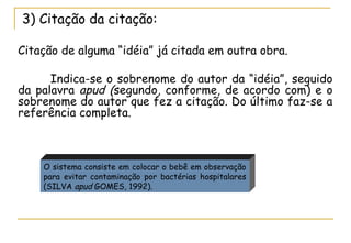 3) Citação da citação:
Citação de alguma “idéia” já citada em outra obra.
Indica-se o sobrenome do autor da “idéia”, seguido
da palavra apud (segundo, conforme, de acordo com) e o
sobrenome do autor que fez a citação. Do último faz-se a
referência completa.

O sistema consiste em colocar o bebê em observação
para evitar contaminação por bactérias hospitalares
(SILVA apud GOMES, 1992).

 