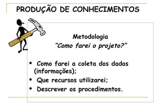 PRODUÇÃO DE CONHECIMENTOS
Metodologia
“Como farei o projeto?”
Como farei a coleta dos dados
(informações);
 Que recursos utilizarei;
 Descrever os procedimentos.


 