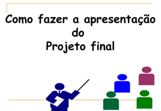 Como fazer a apresentação
do
Projeto final

 