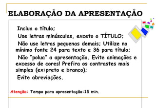 ELABORAÇÃO DA APRESENTAÇÃO
Inclua o título;
Use letras minúsculas, exceto o TÍTULO;
Não use letras pequenas demais; Utilize no
mínimo fonte 24 para texto e 36 para título;
Não “polua” a apresentação. Evite animações e
excesso de cores! Prefira os contrastes mais
simples (ex:preto e branco);
Evite abreviações.
Atenção: Tempo para apresentação:15 min.

 