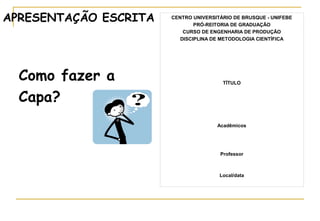 APRESENTAÇÃO ESCRITA

Como fazer a
Capa?

CENTRO UNIVERSITÁRIO DE BRUSQUE - UNIFEBE
PRÓ-REITORIA DE GRADUAÇÃO
CURSO DE ENGENHARIA DE PRODUÇÃO
DISCIPLINA DE METODOLOGIA CIENTÍFICA

TÍTULO

Acadêmicos

Professor

Local/data

 