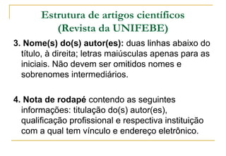 Estrutura de artigos científicos
(Revista da UNIFEBE)
3. Nome(s) do(s) autor(es): duas linhas abaixo do
título, à direita; letras maiúsculas apenas para as
iniciais. Não devem ser omitidos nomes e
sobrenomes intermediários.
4. Nota de rodapé contendo as seguintes
informações: titulação do(s) autor(es),
qualificação profissional e respectiva instituição
com a qual tem vínculo e endereço eletrônico.

 
