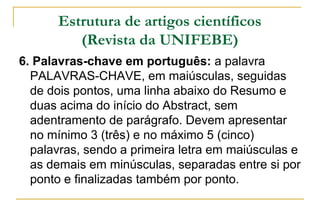 Estrutura de artigos científicos
(Revista da UNIFEBE)
6. Palavras-chave em português: a palavra
PALAVRAS-CHAVE, em maiúsculas, seguidas
de dois pontos, uma linha abaixo do Resumo e
duas acima do início do Abstract, sem
adentramento de parágrafo. Devem apresentar
no mínimo 3 (três) e no máximo 5 (cinco)
palavras, sendo a primeira letra em maiúsculas e
as demais em minúsculas, separadas entre si por
ponto e finalizadas também por ponto.

 