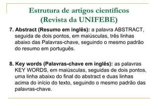 Estrutura de artigos científicos
(Revista da UNIFEBE)
7. Abstract (Resumo em inglês): a palavra ABSTRACT,
seguida de dois pontos, em maiúsculas, três linhas
abaixo das Palavras-chave, seguindo o mesmo padrão
do resumo em português.
8. Key words (Palavras-chave em inglês): as palavras
KEY WORDS, em maiúsculas, seguidas de dois pontos,
uma linha abaixo do final do abstract e duas linhas
acima do início do texto, seguindo o mesmo padrão das
palavras-chave.

 