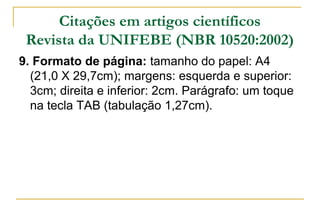 Citações em artigos científicos
Revista da UNIFEBE (NBR 10520:2002)
9. Formato de página: tamanho do papel: A4
(21,0 X 29,7cm); margens: esquerda e superior:
3cm; direita e inferior: 2cm. Parágrafo: um toque
na tecla TAB (tabulação 1,27cm).

 