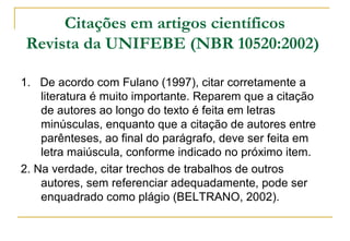 Citações em artigos científicos
Revista da UNIFEBE (NBR 10520:2002)
1. De acordo com Fulano (1997), citar corretamente a
literatura é muito importante. Reparem que a citação
de autores ao longo do texto é feita em letras
minúsculas, enquanto que a citação de autores entre
parênteses, ao final do parágrafo, deve ser feita em
letra maiúscula, conforme indicado no próximo item.
2. Na verdade, citar trechos de trabalhos de outros
autores, sem referenciar adequadamente, pode ser
enquadrado como plágio (BELTRANO, 2002).

 