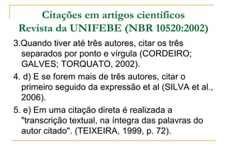 Citações em artigos científicos
Revista da UNIFEBE (NBR 10520:2002)
3.Quando tiver até três autores, citar os três
separados por ponto e vírgula (CORDEIRO;
GALVES; TORQUATO, 2002).
4. d) E se forem mais de três autores, citar o
primeiro seguido da expressão et al (SILVA et al.,
2006).
5. e) Em uma citação direta é realizada a
"transcrição textual, na íntegra das palavras do
autor citado". (TEIXEIRA, 1999, p. 72).

 