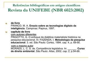 Referências bibliográficas em artigos científicos

Revista da UNIFEBE (NBR 6023:2002)
a)

b)

de livro
FRANCO, M. A. Ensaio sobre as tecnologias digitais da
inteligência. Campinas: Papirus, 1997.
capítulo de livro
com autores diferentes
FRIGOTTO, G. O enfoque da dialética materialista histórica na
pesquisa educacional. In: FAZENDA, I. Metodologia da pesquisa
educacional. 3. ed. São Paulo: Cortez, 1994. cap. 4, p. 69-90.
com o mesmo autor
MORAES, L. C. S. de. Competência legislativa. In: ______. Curso
de direito ambiental. São Paulo: Atlas, 2002. cap. 2, p.54-68.

 
