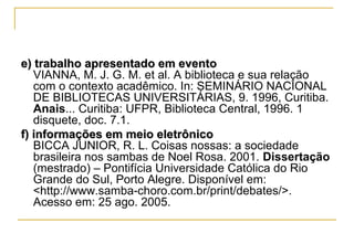 e) trabalho apresentado em evento
VIANNA, M. J. G. M. et al. A biblioteca e sua relação
com o contexto acadêmico. In: SEMINÁRIO NACIONAL
DE BIBLIOTECAS UNIVERSITÁRIAS, 9. 1996, Curitiba.
Anais... Curitiba: UFPR, Biblioteca Central, 1996. 1
disquete, doc. 7.1.
f) informações em meio eletrônico
BICCA JUNIOR, R. L. Coisas nossas: a sociedade
brasileira nos sambas de Noel Rosa. 2001. Dissertação
(mestrado) – Pontifícia Universidade Católica do Rio
Grande do Sul, Porto Alegre. Disponível em:
<http://www.samba-choro.com.br/print/debates/>.
Acesso em: 25 ago. 2005.

 