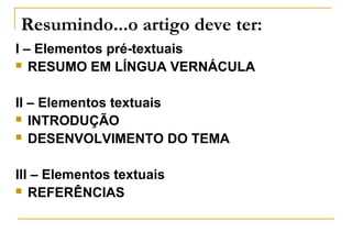 Resumindo...o artigo deve ter:
I – Elementos pré-textuais
 RESUMO EM LÍNGUA VERNÁCULA
II – Elementos textuais
 INTRODUÇÃO
 DESENVOLVIMENTO DO TEMA
III – Elementos textuais
 REFERÊNCIAS

 
