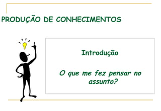PRODUÇÃO DE CONHECIMENTOS

Introdução

O que me fez pensar no
assunto?

 