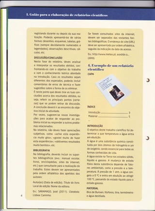 registando durante ou depois da sua rea-       Se forem consultados sites da internet,
 lização, Poderás apresentá-los de várias       devem ser separados das restantes fon-
 formas: desenhos, esquemas, tabelas, grá-      tes bibliográficas. 0 endereço do site (URL)
 ficos (sempre devidamente numerados e          deve ser apresentado por ordem alfabética,
 Iegendados), observações descritivas, cál-     seguido da indicação da data de acesso,
 culos, etc,
                                                Ex,: http://www.meteo.pt, acedido a,,.
DrscussÃo/coNcLUsÂo                             (dota).
Nesta fase do relatório, deves analisar
e interpretar os resultados obtidos, con-       4. Exernplo de um               relatório
frontando-os com o objetivo do trabalho        científieo
e com o conhecimento teórico abordado           CAPA
na introdução, Caso os resultados sejam
diferentes dos esperados, poderás incluir
comentários de erros de técnica e fazer
sugestões sobre a forma de os eliminar.
É neste ponto que deves tirar as tuas con-
clusões acerca dos resultados obtidos, ou
seja, referir os principais pontos (certe-
zas) que se podem retirar da discussão,
A conclusão deverá ir ao encontro do obje-     íruorce
tivo inicial da atividade.
                                                lntrodução                .................... 3
Por vezes, sugerem-se novas investiga-
                                                Material              .........,............... 5
ções para acabar de responder ao pro-
blema inicial ou responder a outros proble-
mas relacionados.                              TNTRoDUçÂO
No relatório, não deves fazer apreciações      0 objetivo deste trabalho científico foi de-
subjetivas, como: <<achei esta experiên-       terminar a que temperatura a água entra
cia muito gira>>, <<gostei muito de fazer
esta experiência>>, <<obtivemos resultados
                                               em ebulição.
                                               A água é uma substância química consti-
                                                                                                    J
muito bonitos>>, etc,                          tuída por dois átomos de hidrogénio e um
                                               de oxigénio, sendo essencial para todas as
BIBLIOGRAFIA
                                               formas conhecidas de vida,
Na bibliografia, deverás incluir os supor-
                                               A água existe na Terra nos estados sólido,
tes bibliográficos (exs.: manual escolar,
                                               líquido e gasoso. A mudança de estado
livros, enciclopédias, sites da internet,
                                               físico desta substância depende de fato-
etc,) que consultaste para a realização do
                                               res ambientais, como a pressão e a tem-
trabalho. Estes devem ser apresentados
                                               peratura, À pressão de 1 atm, a água con-
pela ordem alfabética dos apelidos dos
                                               gela a 0 oC e entra em ebulição ao atingir
autores:
                                               100 "C, passando do estado líquido para o
Autor(es) (Data de edição), Título do tivro.   estado gasoso,
Local de edíção: Nome da editora,
                                               MATERIAL
Ex.: SARAMAG0, José (2011), Ctoroboio.         Bico de Bunsen, fósforos, tina, termómetro
Lisboa: Caminho.                               e água destilada.
 