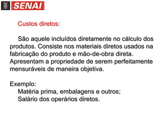 Custos diretos:
São aquele incluídos diretamente no cálculo dos
produtos. Consiste nos materiais diretos usados na
fabricação do produto e mão-de-obra direta.
Apresentam a propriedade de serem perfeitamente
mensuráveis de maneira objetiva.
Exemplo:
Matéria prima, embalagens e outros;
Salário dos operários diretos.
 
