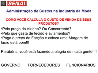 COMO VOCÊ CALCULA O CUSTO DE VENDA DE SEUS
PRODUTOS?
•Pelo preço do vizinho? Ou Concorrente?
•Pelo que gasta de tecido e aviamentos?
•Paga o preço da Facção e coloca uma Margem de
lucro está bom!!!
Parabéns, você está fazendo a alegria de muita gente!!!!
GOVERNO FORNECEDORES FUNCIONÁRIOS
Administração de Custos na Indústria da Moda
 