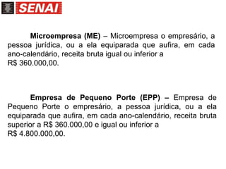 Microempresa (ME) – Microempresa o empresário, a
pessoa jurídica, ou a ela equiparada que aufira, em cada
ano-calendário, receita bruta igual ou inferior a
R$ 360.000,00.
Empresa de Pequeno Porte (EPP) – Empresa de
Pequeno Porte o empresário, a pessoa jurídica, ou a ela
equiparada que aufira, em cada ano-calendário, receita bruta
superior a R$ 360.000,00 e igual ou inferior a
R$ 4.800.000,00.
 
