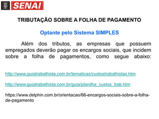 Além dos tributos, as empresas que possuem
empregados deverão pagar os encargos sociais, que incidem
sobre a folha de pagamentos, como segue abaixo:
http://www.guiatrabalhista.com.br/tematicas/custostrabalhistas.htm
http://www.guiatrabalhista.com.br/guia/planilha_custos_trab.htm
https://www.delphin.com.br/orientacao/66-encargos-sociais-sobre-a-folha-
de-pagamento
TRIBUTAÇÃO SOBRE A FOLHA DE PAGAMENTO
Optante pelo Sistema SIMPLES
 