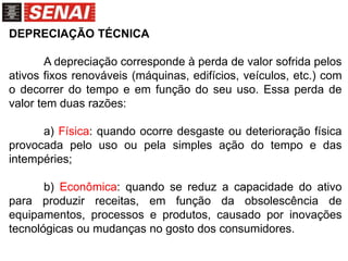 DEPRECIAÇÃO TÉCNICA
A depreciação corresponde à perda de valor sofrida pelos
ativos fixos renováveis (máquinas, edifícios, veículos, etc.) com
o decorrer do tempo e em função do seu uso. Essa perda de
valor tem duas razões:
a) Física: quando ocorre desgaste ou deterioração física
provocada pelo uso ou pela simples ação do tempo e das
intempéries;
b) Econômica: quando se reduz a capacidade do ativo
para produzir receitas, em função da obsolescência de
equipamentos, processos e produtos, causado por inovações
tecnológicas ou mudanças no gosto dos consumidores.
 