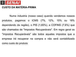 CUSTO DA MATÉRIA-PRIMA
Numa industria (nosso caso) quando vendemos nossos
produtos, pagamos o ICMS (7%, 12%, 15% ou 18%
dependendo da região), o PIS (1,65%), a COFINS (7,6%) que
são chamados de "Impostos Recuperáveis". Em regra geral os
"Impostos Recuperáveis" são todos aqueles impostos que a
empresa irá recuperar na compra e não será contabilizado
como custo do produto
 