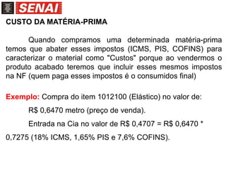CUSTO DA MATÉRIA-PRIMA
Quando compramos uma determinada matéria-prima
temos que abater esses impostos (ICMS, PIS, COFINS) para
caracterizar o material como "Custos" porque ao vendermos o
produto acabado teremos que incluir esses mesmos impostos
na NF (quem paga esses impostos é o consumidos final)
Exemplo: Compra do item 1012100 (Elástico) no valor de:
R$ 0,6470 metro (preço de venda).
Entrada na Cia no valor de R$ 0,4707 = R$ 0,6470 *
0,7275 (18% ICMS, 1,65% PIS e 7,6% COFINS).
 