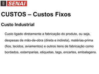 CUSTOS – Custos Fixos
Custo Industrial
Custo ligado diretamente a fabricação do produto, ou seja,
despesas de mão-de-obra (direta e indireta), matérias-prima
(fios, tecidos, aviamentos) e outros itens de fabricação como
bordados, estamparias, etiquetas, tags, encartes, embalagens.
 